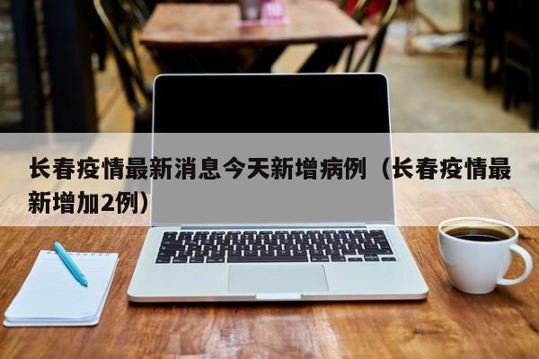 长春疫情最新消息今天新增病例（长春疫情最新增加2例）