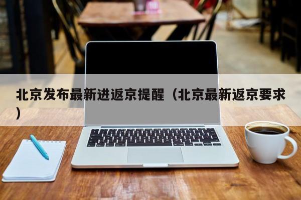 北京发布最新进返京提醒（北京最新返京要求）