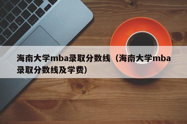 海南大学mba录取分数线（海南大学mba录取分数线及学费）