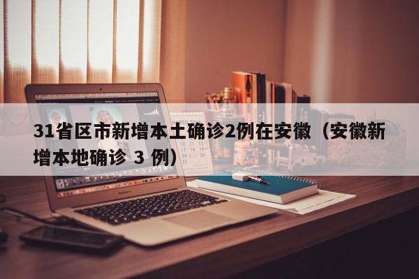 31省区市新增本土确诊2例在安徽（安徽新增本地确诊 3 例）
