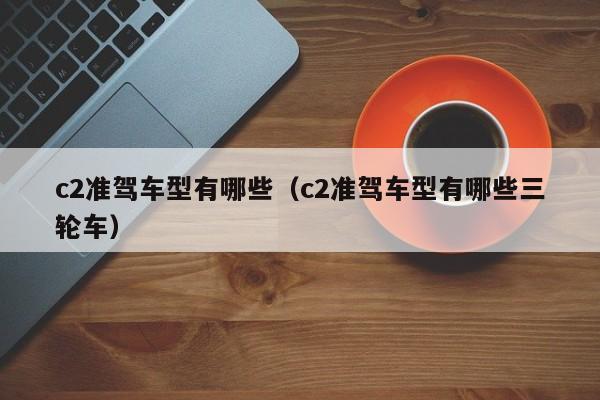 c2准驾车型有哪些（c2准驾车型有哪些三轮车）