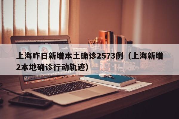 上海昨日新增本土确诊2573例（上海新增2本地确诊行动轨迹）