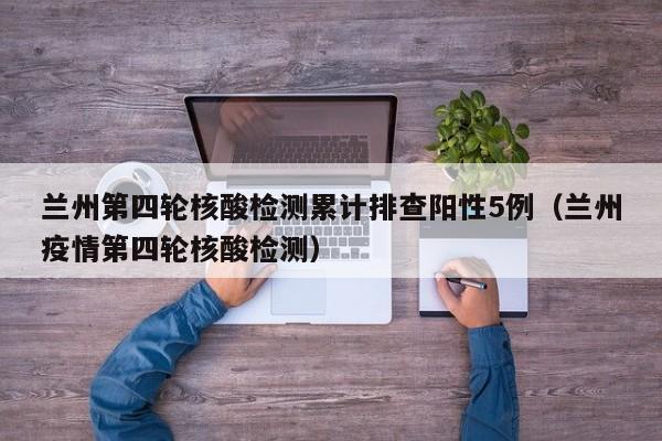 兰州第四轮核酸检测累计排查阳性5例（兰州疫情第四轮核酸检测）