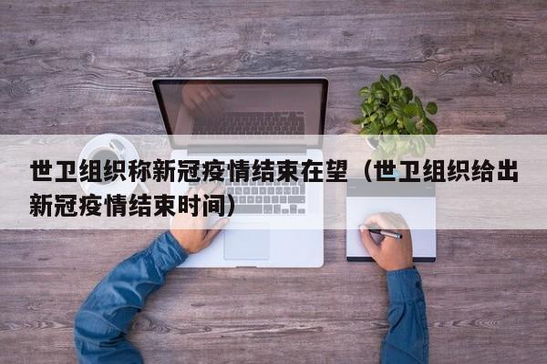 世卫组织称新冠疫情结束在望（世卫组织给出新冠疫情结束时间）