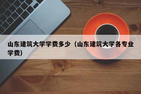 山东建筑大学学费多少（山东建筑大学各专业学费）