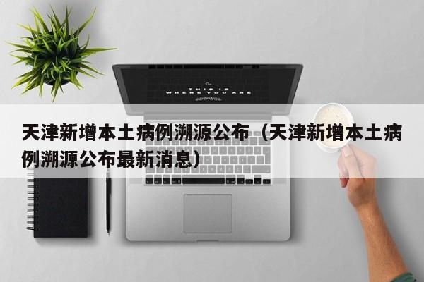 天津新增本土病例溯源公布（天津新增本土病例溯源公布最新消息）