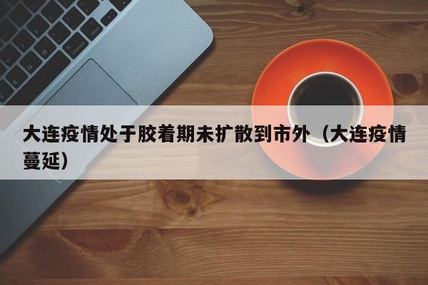 大连疫情处于胶着期未扩散到市外（大连疫情蔓延）