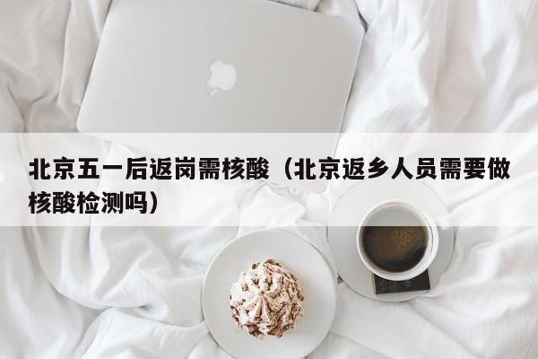 北京五一后返岗需核酸（北京返乡人员需要做核酸检测吗）