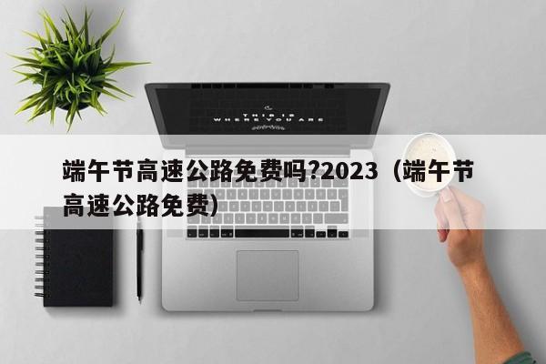 端午节高速公路免费吗?2023（端午节 高速公路免费）