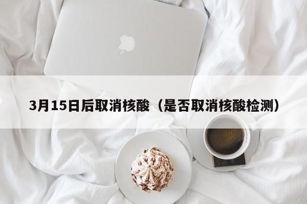 3月15日后取消核酸（是否取消核酸检测）
