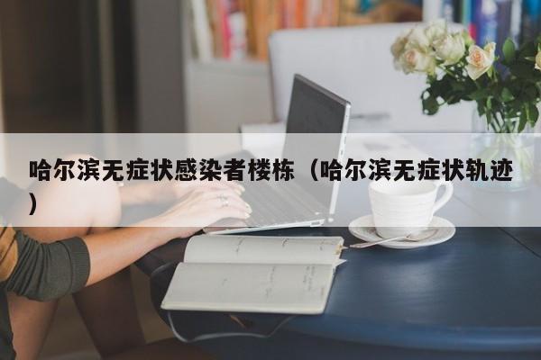 哈尔滨无症状感染者楼栋（哈尔滨无症状轨迹）