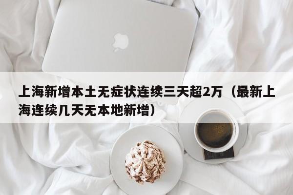 上海新增本土无症状连续三天超2万（最新上海连续几天无本地新增）