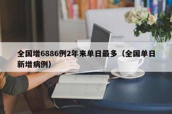 全国增6886例2年来单日最多（全国单日新增病例）