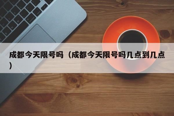 成都今天限号吗（成都今天限号吗几点到几点）