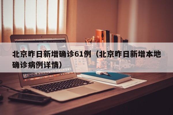 北京昨日新增确诊61例（北京昨日新增本地确诊病例详情）