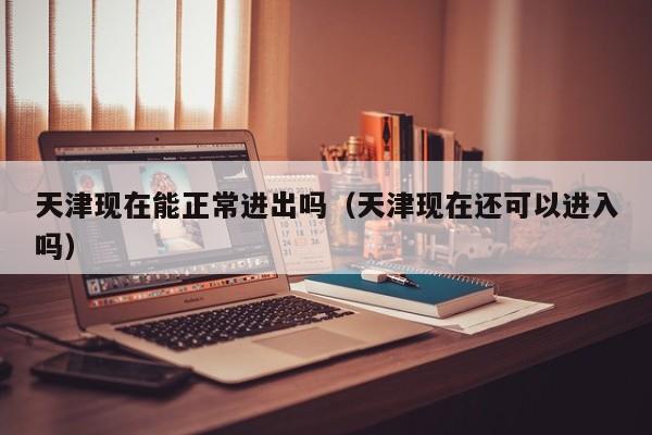 天津现在能正常进出吗（天津现在还可以进入吗）