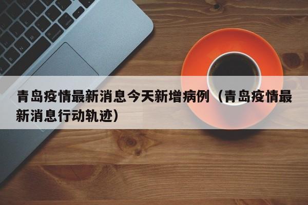 青岛疫情最新消息今天新增病例（青岛疫情最新消息行动轨迹）
