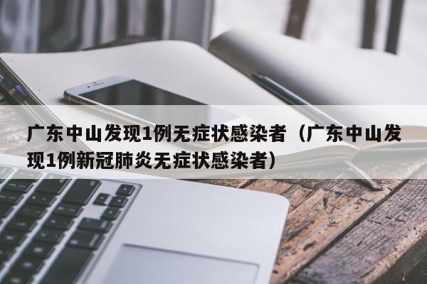 广东中山发现1例无症状感染者（广东中山发现1例新冠肺炎无症状感染者）