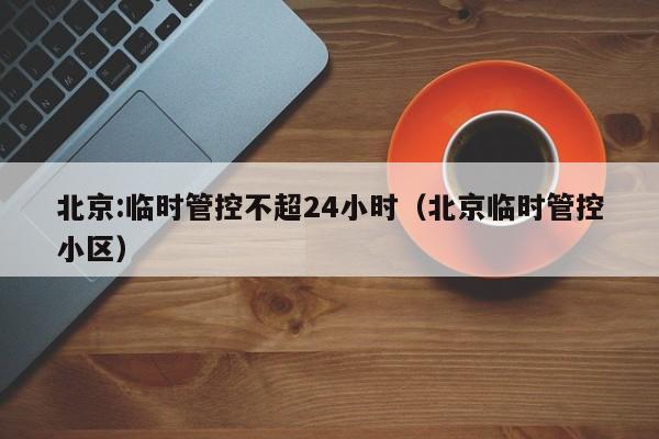 北京:临时管控不超24小时（北京临时管控小区）