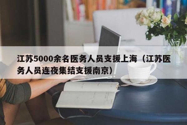江苏5000余名医务人员支援上海（江苏医务人员连夜集结支援南京）