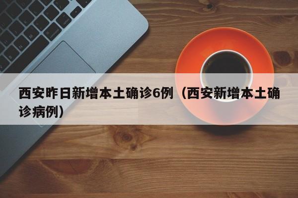 西安昨日新增本土确诊6例（西安新增本土确诊病例）