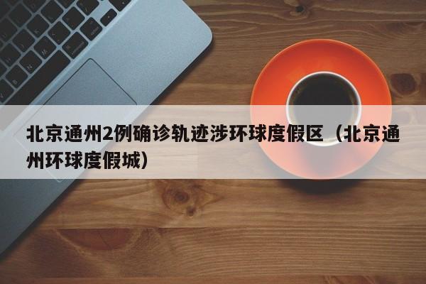 北京通州2例确诊轨迹涉环球度假区（北京通州环球度假城）