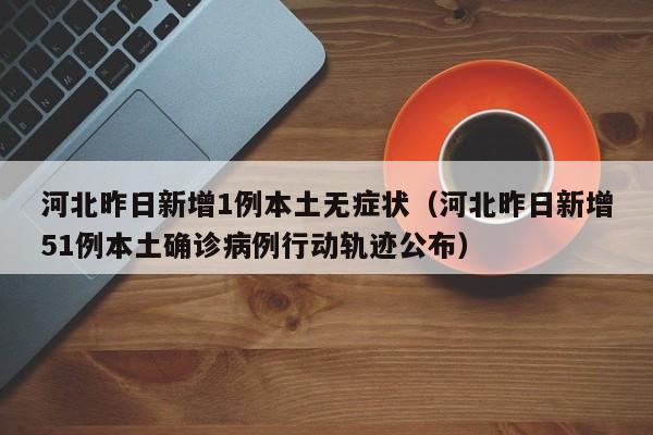 河北昨日新增1例本土无症状（河北昨日新增51例本土确诊病例行动轨迹公布）