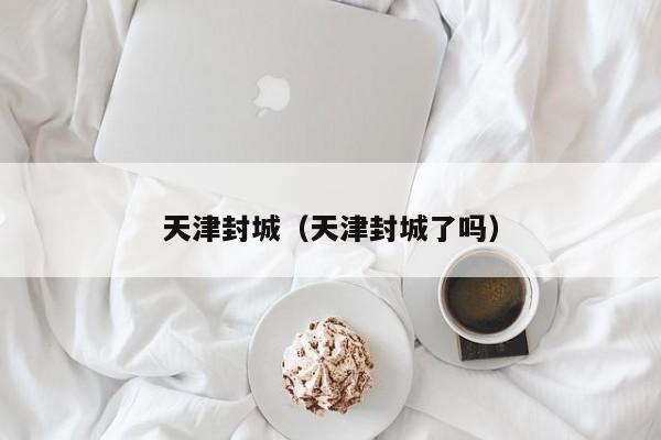 天津封城（天津封城了吗）