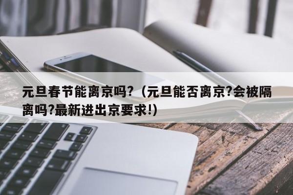 元旦春节能离京吗?（元旦能否离京?会被隔离吗?最新进出京要求!）