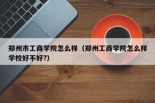 郑州市工商学院怎么样（郑州工商学院怎么样学校好不好?）