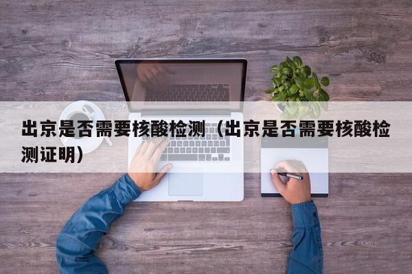 出京是否需要核酸检测（出京是否需要核酸检测证明）