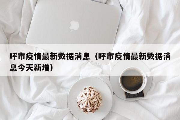 呼市疫情最新数据消息（呼市疫情最新数据消息今天新增）