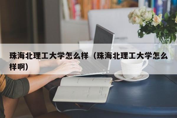 珠海北理工大学怎么样（珠海北理工大学怎么样啊）