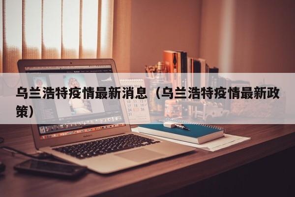 乌兰浩特疫情最新消息（乌兰浩特疫情最新政策）