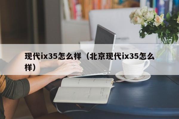 现代ix35怎么样（北京现代ix35怎么样）