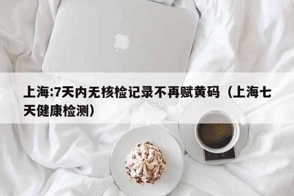 上海:7天内无核检记录不再赋黄码（上海七天健康检测）
