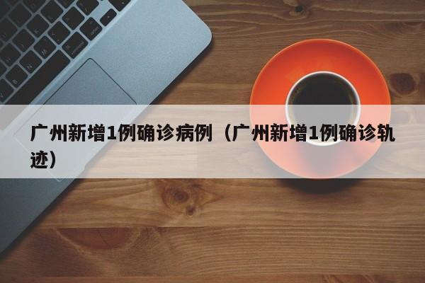 广州新增1例确诊病例（广州新增1例确诊轨迹）