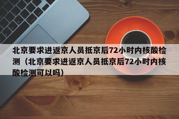 北京要求进返京人员抵京后72小时内核酸检测（北京要求进返京人员抵京后72小时内核酸检测可以吗）