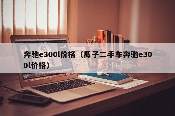奔驰e300l价格（瓜子二手车奔驰e300l价格）