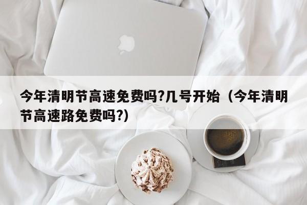 今年清明节高速免费吗?几号开始（今年清明节高速路免费吗?）