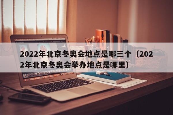 2022年北京冬奥会地点是哪三个（2022年北京冬奥会举办地点是哪里）