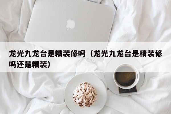 龙光九龙台是精装修吗（龙光九龙台是精装修吗还是精装）