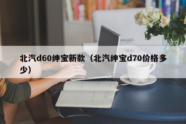 北汽d60绅宝新款（北汽绅宝d70价格多少）