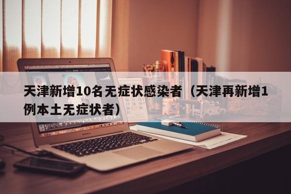 天津新增10名无症状感染者（天津再新增1例本土无症状者）