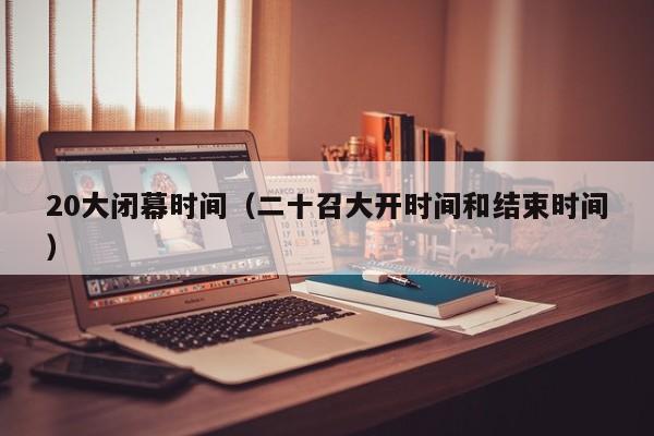 20大闭幕时间（二十召大开时间和结束时间）