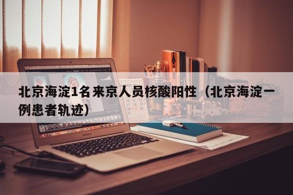 北京海淀1名来京人员核酸阳性（北京海淀一例患者轨迹）