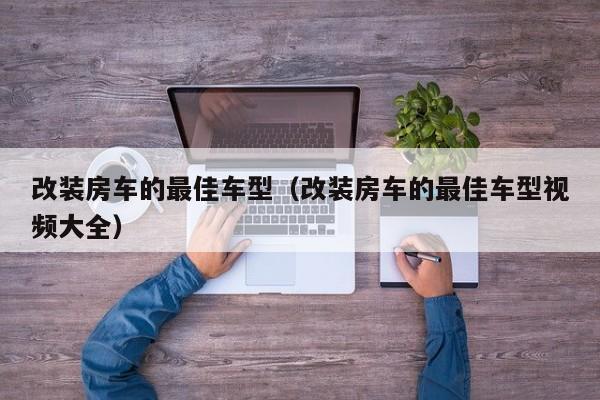 改装房车的最佳车型（改装房车的最佳车型视频大全）