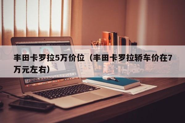 丰田卡罗拉5万价位（丰田卡罗拉轿车价在7万元左右）