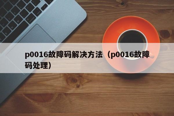 p0016故障码解决方法（p0016故障码处理）