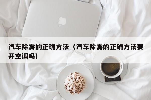 汽车除雾的正确方法（汽车除雾的正确方法要开空调吗）